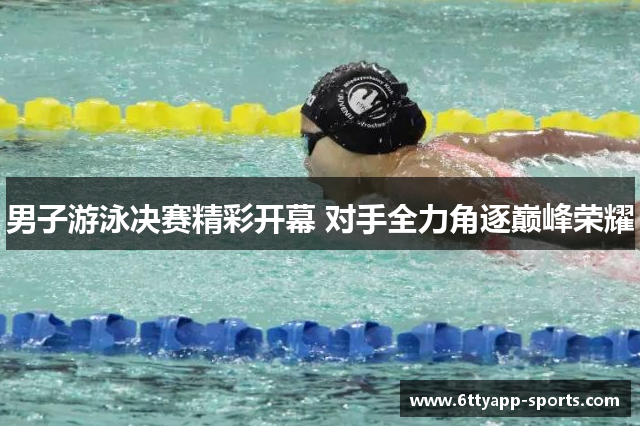 男子游泳决赛精彩开幕 对手全力角逐巅峰荣耀
