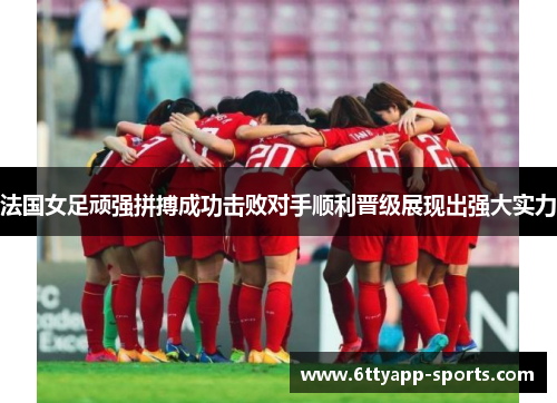 法国女足顽强拼搏成功击败对手顺利晋级展现出强大实力