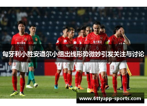 匈牙利小胜安道尔小组出线形势微妙引发关注与讨论