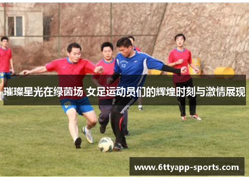 璀璨星光在绿茵场 女足运动员们的辉煌时刻与激情展现