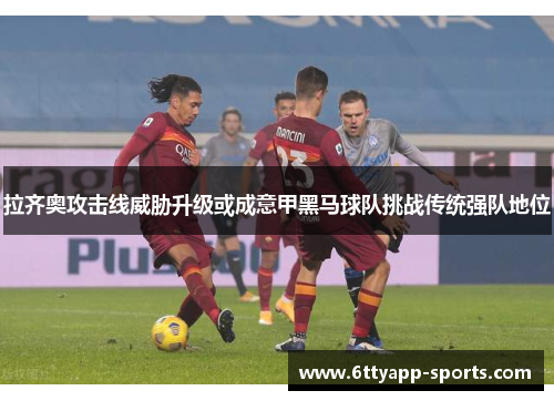 拉齐奥攻击线威胁升级或成意甲黑马球队挑战传统强队地位